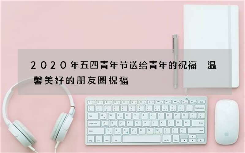 2020年五四青年节送给青年的祝福 温馨美好的朋友圈祝福